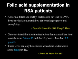 Folic acid supplementation in
RSA patients
• Abnormal folate and methyl metabolism can lead to DNA
hypo-methylation, instability, abnormal segregation and
aneuploidy.
Res. 2004

- Fenech M. Mutat Res 2001, Wang X, Mutat

• Genomic instability is minimized when the plasma folate level
exceeds about 34 nmol/l and the Hcy level is less than 7.5
μmol/l.
• These levels can only be achieved when folic acid intake is
above 5mg per day.
- Fenech M. Mutat Res 2001

 