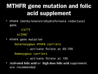 MTHFR gene mutation and folic
acid supplement
• MTHFR (methylenetetrahydrofoloate reductase)
gene
C677T
A1298C
• MTHFR gene mutation
heterozygous MTHFR carriers
- activate folate at 60-70%
homozygous carriers
- activate folate at 10%
• Activated folic acid or high dose folic acid supplement
are recommended

 