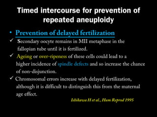 Timed intercourse for prevention of
repeated aneuploidy
• Prevention of delayed fertilization

 Secondary oocyte remains in MII metaphase in the
fallopian tube until it is fertilized.
 Ageing or over-ripeness of these cells could lead to a
higher incidence of spindle defects and so increase the chance
of non-disjunction.
 Chromosomal errors increase with delayed fertilization,
although it is difficult to distinguish this from the maternal
age effect.
Ishikawa H et al., Hum Reprod 1995

 
