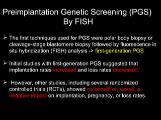 Preimplantation Genetic Screening (PGS)
By FISH
 The first techniques used for PGS were polar body biopsy or
cleavage-stage blastomere biopsy followed by fluorescence in
situ hybridization (FISH) analysis -> first-generation PGS
 Initial studies with first-generation PGS suggested that
implantation rates increased and loss rates decreased.
 However, other studies, including several randomized
controlled trials (RCTs), showed no benefit or, worse, a
negative impact on implantation, pregnancy, or loss rates.

 