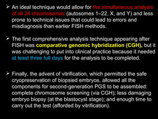  An ideal technique would allow for the simultaneous analysis
of all 24 chromosomes (autosomes 1–22, X, and Y) and less
prone to technical issues that could lead to errors and
misdiagnosis than earlier FISH methods.
 The first comprehensive analysis technique appearing after
FISH was comparative genomic hybridization (CGH), but it
was challenging to put into clinical practice because it needed
at least three full days for the analysis to be completed.
 Finally, the advent of vitrification, which permitted the safe
cryopreservation of biopsied embryos, allowed all the
components for second-generation PGS to be assembled:
complete chromosome screening (via CGH); less damaging
embryo biopsy (at the blastocyst stage); and enough time to
carry out the test (afforded by vitrification).

 