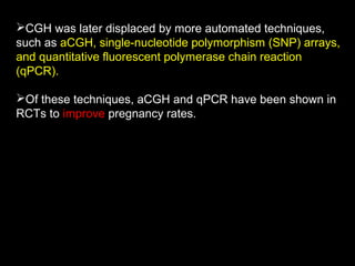 CGH was later displaced by more automated techniques,
such as aCGH, single-nucleotide polymorphism (SNP) arrays,
and quantitative fluorescent polymerase chain reaction
(qPCR).
Of these techniques, aCGH and qPCR have been shown in
RCTs to improve pregnancy rates.

 