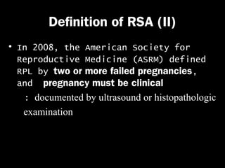 Definition of RSA (II)
• In 2008, the American Society for
Reproductive Medicine (ASRM) defined
RPL by two or more failed pregnancies,
and pregnancy must be clinical
: documented by ultrasound or histopathologic
examination

 