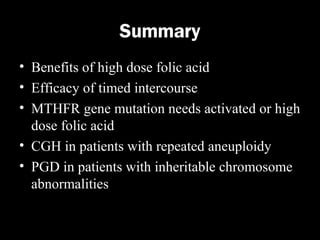 Summary
• Benefits of high dose folic acid
• Efficacy of timed intercourse
• MTHFR gene mutation needs activated or high
dose folic acid
• CGH in patients with repeated aneuploidy
• PGD in patients with inheritable chromosome
abnormalities

 
