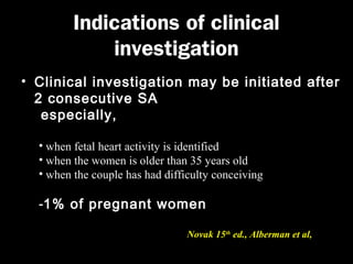 Indications of clinical
investigation
• Clinical investigation may be initiated after
2 consecutive SA
especially,
• when fetal heart activity is identified
• when the women is older than 35 years old
• when the couple has had difficulty conceiving

-1% of pregnant women
Novak 15th ed., Alberman et al, 1988

 