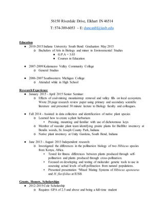 56150 Riverdale Drive, Elkhart IN 46514
T: 574-389-6053 – E: duncanbl@iusb.edu
Education
● 2010-2015 Indiana University South Bend: Graduation May 2015
o Bachelors of Arts in Biology and minor in Environmental Studies
● G.P.A = 3.03
● Courses in Education
● 2007-2009 Kalamazoo Valley Community College
o General Studies
● 2006-2007 Southwestern Michigan College
o Attended while in High School
ResearchExperience
● January 2015 - April 2015 Senior Seminar:
o Effects of coal-mining mountaintop removal and valley fills on local ecosystem.
Wrote 20 page research review paper using primary and secondary scientific
literature and presented 30 minute lecture to Biology faculty and colleagues.
● Fall 2014 - Assisted in data collection and identification of native plant species
o Learned how to create a plant herbarium
▪ Pressing, mounting and familiar with use of dichotomous keys
o Member of vascular plant team identifying prairie plants for BioBlitz inventory at
Bendix woods, St. Joseph County Park, Indiana
o Native plant inventory at Unity Gardens, South Bend, Indiana
● June 2013 - August 2013 Independent research:
o Investigated the differences in the pollination biology of two Hibiscus species
from Kenya, Africa.
▪ Tested for fitness differences between plants produced through self-
pollination and plants produced through cross-pollination.
▪ Focused on developing and testing of molecular genetic tools to use in
assessing actual levels of self-pollination from natural populations.
▪ Presented presentation “Mixed Mating Systems of Hibiscus aponeurus
and H. flavifolius at IUSB.
Grants, Honors, Scholarships
● 2012-2015 Cole Scholarship
o Requires GPA of 2.5 and above and being a full-time student
 