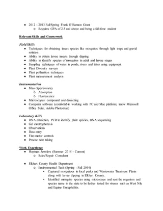 ● 2012 – 2013 Fall/Spring Frank O’Bannon Grant
o Requires GPA of 2.5 and above and being a full-time student
Relevant Skills and Coursework
Field Skills
● Techniques for obtaining insect species like mosquitos through light traps and gravid
solution
● Ability to obtain larvae insects through dipping
● Ability to identify species of mosquitos in adult and larvae stages
● Sampling techniques of water in ponds, rivers and lakes using equipment
● Plant Diversity surveys
● Plant pollination techniques
● Plant measurement analysis
Instrumentation
● Mass Spectrometry
o Absorption
o Fluorescence
● Microscopes: compound and dissecting
● Computer software (comfortable working with PC and Mac platform; know Microsoft
Office Suite, Adobe Photoshop)
Laboratory skills
● DNA extraction, PCR to identify plant species, DNA sequencing
● Gel electrophoresis
● Observations
● Data entry
● Fine-motor controls
● Precise note taking
Work Experience
● Hopman Jewelers (Summer 2014 – Current)
o Sales/Repair Consultant
● Elkhart County Health Department
o Environmental Tech (Spring - Fall 2014)
▪ Captured mosquitoes in local parks and Wastewater Treatment Plants
along with larvae dipping in Elkhart County.
▪ Identified mosquito species using microscope and sent the organism and
species name to the state to be further tested for viruses such as West Nile
and Equine Encephalitis.
 