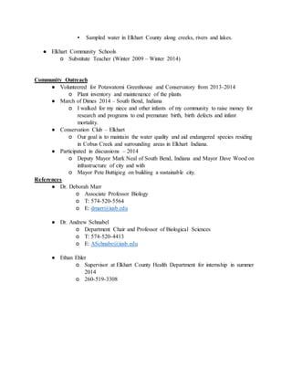 ▪ Sampled water in Elkhart County along creeks, rivers and lakes.
● Elkhart Community Schools
o Substitute Teacher (Winter 2009 – Winter 2014)
Community Outreach
● Volunteered for Potawatomi Greenhouse and Conservatory from 2013-2014
o Plant inventory and maintenance of the plants
● March of Dimes 2014 – South Bend, Indiana
o I walked for my niece and other infants of my community to raise money for
research and programs to end premature birth, birth defects and infant
mortality.
● Conservation Club – Elkhart
o Our goal is to maintain the water quality and aid endangered species residing
in Cobus Creek and surrounding areas in Elkhart Indiana.
● Participated in discussions – 2014
o Deputy Mayor Mark Neal of South Bend, Indiana and Mayor Dave Wood on
infrastructure of city and with
o Mayor Pete Buttigieg on building a sustainable city.
References
● Dr. Deborah Marr
o Associate Professor Biology
o T: 574-520-5564
o E: dmarr@iusb.edu
● Dr. Andrew Schnabel
o Department Chair and Professor of Biological Sciences
o T: 574-520-4413
o E: ASchnabe@iusb.edu
● Ethan Ehler
o Supervisor at Elkhart County Health Department for internship in summer
2014
o 260-519-3308
 