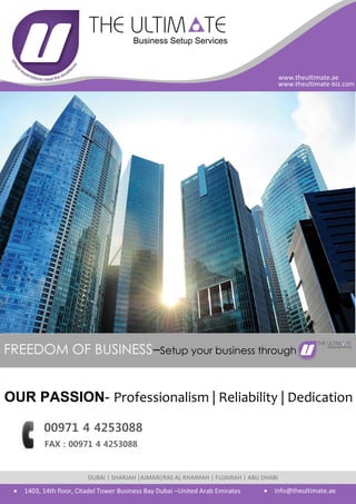 FREEDOM OF BUSINESS–Setup your business through
OUR PASSION- Professionalism | Reliability | Dedication
 1403, 14th floor, Citadel Tower Business Bay Dubai –United Arab Emirates  info@theultimate.ae
DUBAI | SHARJAH |AJMAN|RAS AL KHAIMAH | FUJAIRAH | ABU DHABI
www.theultimate.ae
www.theultimate-biz.com
00971 4 4253088
FAX : 00971 4 4253088
 