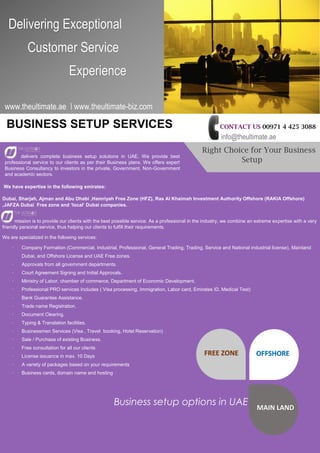Delivering Exceptional
Customer Service
Experience
www.theultimate.ae | www.theultimate-biz.com
Right Choice for Your Business
Setup
CONTACT US 00971 4 425 3088
info@theultimate.ae
BUSINESS SETUP SERVICES
delivers complete business setup solutions in UAE. We provide best
professional service to our clients as per their Business plans. We offers expert
Business Consultancy to investors in the private, Government, Non-Government
and academic sectors.
We have expertise in the following emirates:
Dubai, Sharjah, Ajman and Abu Dhabi ,Hamriyah Free Zone (HFZ), Ras Al Khaimah Investment Authority Offshore (RAKIA Offshore)
,JAFZA Dubai Free zone and ‘local’ Dubai companies.
mission is to provide our clients with the best possible service. As a professional in the industry, we combine an extreme expertise with a very
friendly personal service, thus helping our clients to fulfill their requirements.
We are specialized in the following services:
· Company Formation (Commercial, Industrial, Professional, General Trading, Trading, Service and National industrial license), Mainland
Dubai, and Offshore License and UAE Free zones.
· Approvals from all government departments.
· Court Agreement Signing and Initial Approvals.
· Ministry of Labor, chamber of commerce, Department of Economic Development.
· Professional PRO services Includes ( Visa processing, Immigration, Labor card, Emirates ID, Medical Test)
· Bank Guarantee Assistance.
· Trade name Registration.
· Document Clearing.
· Typing & Translation facilities.
· Businessmen Services (Visa , Travel booking, Hotel Reservation)
· Sale / Purchase of existing Business.
· Free consultation for all our clients
· License issuance in max. 10 Days
· A variety of packages based on your requirements
· Business cards, domain name and hosting
FREE ZONE OFFSHORE
MAIN LAND
Business setup options in UAE
 