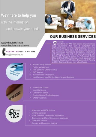 CONTACT US 00971 4 425 3088
info@theultimate.ae
OUR BUSINESS SERVICES
• Business Setup Services
• Facility Management
• Free Zone and Offshore Setup
• PRO Services
• Business Center-Office Spaces
• Local Partner / Local Service Agent for your Business
•
consultants and PRO team process all your business
setup requirements from start to completion. Our
professionals assist you what corporate structure best suits
your current and future plans. Draft documents, assemble
files and manage submissions, translations, notorisations
and legalisations, Visa and work permit processing with
Emirates ID. Partnership options for Professional, Branch
Office and UAE Offshore Company. Seek approvals from
Economic Department, Ministries, Department of Planning
and Civil Defence and many more without hassle.
• Professional License
• Industrial License
• Commercial license
• Trading/General Trading Licenses
• Offshore Licenses
• Attestation and MOA Drafting
• Ministry approvals
• Dubai Economic Department Registration
• Government and Semi Government approvals
• Translation Services
• Contract and Document clearing
We’r here to help you
with the information
and answer your needs
www.theultimate.ae
www.theultimate-biz.com
 