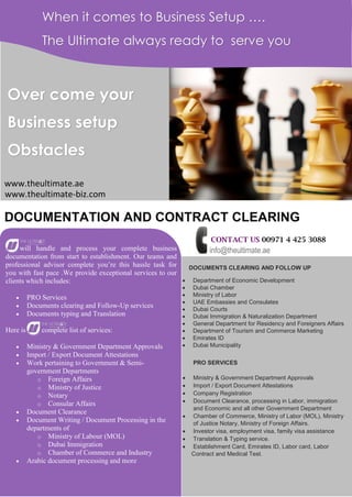 When it comes to Business Setup ….
The Ultimate always ready to serve you
Over come your
Business setup
Obstacles
DOCUMENTATION AND CONTRACT CLEARING
will handle and process your complete business
documentation from start to establishment. Our teams and
professional advisor complete you’re this hassle task for
you with fast pace .We provide exceptional services to our
clients which includes:
 PRO Services
 Documents clearing and Follow-Up services
 Documents typing and Translation
Here is complete list of services:
 Ministry & Government Department Approvals
 Import / Export Document Attestations
 Work pertaining to Government & Semi-
government Departments
o Foreign Affairs
o Ministry of Justice
o Notary
o Consular Affairs
 Document Clearance
 Document Writing / Document Processing in the
departments of
o Ministry of Labour (MOL)
o Dubai Immigration
o Chamber of Commerce and Industry
 Arabic document processing and more
DOCUMENTS CLEARING AND FOLLOW UP
 Department of Economic Development
 Dubai Chamber
 Ministry of Labor
 UAE Embassies and Consulates
 Dubai Courts
 Dubai Immigration & Naturalization Department
 General Department for Residency and Foreigners Affairs
 Department of Tourism and Commerce Marketing
 Emirates ID
 Dubai Municipality
PRO SERVICES
 Ministry & Government Department Approvals
 Import / Export Document Attestations
 Company Registration
 Document Clearance, processing in Labor, immigration
and Economic and all other Government Department
 Chamber of Commerce, Ministry of Labor (MOL), Ministry
of Justice Notary, Ministry of Foreign Affairs.
 Investor visa, employment visa, family visa assistance
 Translation & Typing service.
 Establishment Card, Emirates ID, Labor card, Labor
Contract and Medical Test.
www.theultimate.ae
CONTACT US 00971 4 425 3088
info@theultimate.ae
www.theultimate-biz.com
 
