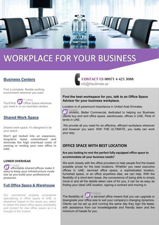 CONTACT US 00971 4 425 3088
info@theultimate.ae
Find the best workspace for you, talk to an Office Space
Advisor for your business workplace.
Location is of paramount importance in United Arab Emirates.
division, Better Commercial, dedicated to helping our Business
clients buy and rent office space, warehouses, offices in UAE, Plots of
lands in UAE.
We provide all you need for an effective, efficient workplace wherever
and however you want. With THE ULTIMATE, you really can work
your way.
OFFICE SPACE WITH BEST LOCATION
Are you looking to rent the perfect fully equipped office space to
accommodate all your business needs?
We work closely with the office providers to help people find the lowest
possible prices for the best locations. Whether you need executive
offices in UAE, serviced office space, a sophisticated location,
furnished space, or an office anywhere else, we can help. With the
flexibility of a short-term lease, the convenience of being able to simply
move in and all the details taken care of for you, it can be as easy as
finding your ideal UAE location, signing a contract and moving in.
The flexibility of a serviced office means that you can upgrade or
downgrade your office size to suit your company’s changing dynamics.
Clients can be set up and running the same day they sign the lease;
with assistance from our knowledgeable and friendly team and the
minimum of hassle for you.
Business Centers
Find a complete, flexible working
environment wherever you want.
You'll find Office Space wherever
you need it, in our business centers.
Shared Work Space
Shared work space, it’s designed to be
your space.
Don’t get locked into an expensive,
long-term lease commitment and
eliminate the high overhead costs of
owning or renting your own office in
UAE.
LOWER OVERHEAD
affordable shared offices make it
easy to keep your infrastructure costs
low as you build your professional
presence.
Full Office Space & Warehouse
Our commercial property consultants
specializing in office space in UAE or
elsewhere based on the areas you select
to obtain the latest office space availability
and contact for new office space as it is
brought to the market.
 