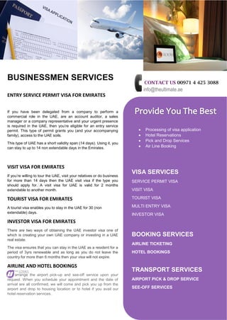 BUSINESSMEN SERVICES CONTACT US 00971 4 425 3088
info@theultimate.ae
 Processing of visa application
 Hotel Reservations
 Pick and Drop Services
 Air Line Booking
VISA SERVICES
SERVICE PERMIT VISA
VISIT VISA
TOURIST VISA
MULTI ENTRY VISA
INVESTOR VISA
BOOKING SERVICES
AIRLINE TICKETING
HOTEL BOOKINGS
TRANSPORT SERVICES
AIRPORT PICK & DROP SERVICE
SEE-OFF SERVICES
ENTRY SERVICE PERMIT VISA FOR EMIRATES
If you have been delegated from a company to perform a
commercial role in the UAE, are an account auditor, a sales
manager or a company representative and your urgent presence
is required in the UAE, then you’re eligible for an entry service
permit. This type of permit grants you (and your accompanying
family), access to the UAE soils.
This type of UAE has a short validity span (14 days). Using it, you
can stay to up to 14 non extendable days in the Emirates.
VISIT VISA FOR EMIRATES
If you’re willing to tour the UAE, visit your relatives or do business
for more than 14 days then the UAE visit visa if the type you
should apply for. A visit visa for UAE is valid for 2 months
extendable to another month.
TOURIST VISA FOR EMIRATES
A tourist visa enables you to stay in the UAE for 30 (non
extendable) days.
INVESTOR VISA FOR EMIRATES
There are two ways of obtaining the UAE investor visa one of
which is creating your own UAE company or investing in a UAE
real estate.
The visa ensures that you can stay in the UAE as a resident for a
period of 3yrs renewable and as long as you do not leave the
country for more than 6 months then your visa will not expire.
AIRLINE AND HOTEL BOOKINGS
arrange the airport pick-up and see-off service upon your
request. When you schedule your appointment and the date of
arrival are all confirmed, we will come and pick you up from the
airport and drop to housing location or to hotel if you avail our
hotel reservation services.
 