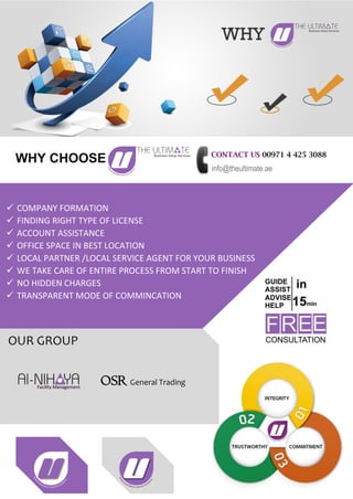 CONTACT US 00971 4 425 3088
info@theultimate.ae
 COMPANY FORMATION
 FINDING RIGHT TYPE OF LICENSE
 ACCOUNT ASSISTANCE
 OFFICE SPACE IN BEST LOCATION
 LOCAL PARTNER /LOCAL SERVICE AGENT FOR YOUR BUSINESS
 WE TAKE CARE OF ENTIRE PROCESS FROM START TO FINISH
 NO HIDDEN CHARGES
 TRANSPARENT MODE OF COMMINCATION
WHY CHOOSE
OUR GROUP
OSR General Trading
 