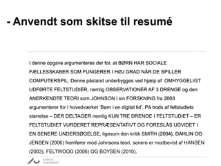 - Anvendt som skitse til resumé
I denne opgave argumenteres der for, at BØRN HAR SOCIALE
FÆLLESSKABER SOM FUNGERER I HØJ GRAD NÅR DE SPILLER
COMPUTERSPIL. Denne påstand underbygges ved hjælp af OMHYGGELIGT
UDFØRTE FELTSTUDIER, nemlig OBSERVATIONER AF 3 DRENGE og den
ANERKENDTE TEORI som JOHNSON i sin FORSKNING fra 2003
argumenterer for i hovedværket ‘Børn i en digital tid’. På trods af feltstudiets
størrelse – DER DELTAGER nemlig KUN TRE DRENGE I FELTSTUDIET – ER
FELTSTUDIET VURDERET REPRÆSENTATIVT OG FORESLÅS UDVIDET I
EN SENERE UNDERSØGELSE, ligesom den kritik SMITH (2004), DAHLIN OG
JENSEN (2006) fremfører mod Johnsons teori, senere er modbevist af HANSEN
(2003), FELTWOOD (2006) OG BOYSEN (2010).
I denne opgave argumenteres der for, at BØRN HAR SOCIALE
FÆLLESSKABER SOM FUNGERER I HØJ GRAD NÅR DE SPILLER
COMPUTERSPIL.
I denne opgave argumenteres der for, at BØRN HAR SOCIALE
FÆLLESSKABER SOM FUNGERER I HØJ GRAD NÅR DE SPILLER
COMPUTERSPIL. Denne påstand underbygges ved hjælp af OMHYGGELIGT
UDFØRTE FELTSTUDIER,
I denne opgave argumenteres der for, at BØRN HAR SOCIALE
FÆLLESSKABER SOM FUNGERER I HØJ GRAD NÅR DE SPILLER
COMPUTERSPIL. Denne påstand underbygges ved hjælp af OMHYGGELIGT
UDFØRTE FELTSTUDIER, nemlig OBSERVATIONER AF 3 DRENGE
I denne opgave argumenteres der for, at BØRN HAR SOCIALE
FÆLLESSKABER SOM FUNGERER I HØJ GRAD NÅR DE SPILLER
COMPUTERSPIL. Denne påstand underbygges ved hjælp af OMHYGGELIGT
UDFØRTE FELTSTUDIER, nemlig OBSERVATIONER AF 3 DRENGE og den
ANERKENDTE TEORI som JOHNSON i sin FORSKNING fra 2003
argumenterer for i hovedværket ‘Børn i en digital tid’.
I denne opgave argumenteres der for, at BØRN HAR SOCIALE
FÆLLESSKABER SOM FUNGERER I HØJ GRAD NÅR DE SPILLER
COMPUTERSPIL. Denne påstand underbygges ved hjælp af OMHYGGELIGT
UDFØRTE FELTSTUDIER, nemlig OBSERVATIONER AF 3 DRENGE og den
ANERKENDTE TEORI som JOHNSON i sin FORSKNING fra 2003
argumenterer for i hovedværket ‘Børn i en digital tid’. På trods af feltstudiets
størrelse – DER DELTAGER nemlig KUN TRE DRENGE I FELTSTUDIET –
I denne opgave argumenteres der for, at BØRN HAR SOCIALE
FÆLLESSKABER SOM FUNGERER I HØJ GRAD NÅR DE SPILLER
COMPUTERSPIL. Denne påstand underbygges ved hjælp af OMHYGGELIGT
UDFØRTE FELTSTUDIER, nemlig OBSERVATIONER AF 3 DRENGE og den
ANERKENDTE TEORI som JOHNSON i sin FORSKNING fra 2003
argumenterer for i hovedværket ‘Børn i en digital tid’. På trods af feltstudiets
størrelse – DER DELTAGER nemlig KUN TRE DRENGE I FELTSTUDIET – ER
FELTSTUDIET VURDERET REPRÆSENTATIVT OG FORESLÅS UDVIDET I
EN SENERE UNDERSØGELSE,
I denne opgave argumenteres der for, at BØRN HAR SOCIALE
FÆLLESSKABER SOM FUNGERER I HØJ GRAD NÅR DE SPILLER
COMPUTERSPIL. Denne påstand underbygges ved hjælp af OMHYGGELIGT
UDFØRTE FELTSTUDIER, nemlig OBSERVATIONER AF 3 DRENGE og den
ANERKENDTE TEORI som JOHNSON i sin FORSKNING fra 2003
argumenterer for i hovedværket ‘Børn i en digital tid’. På trods af feltstudiets
størrelse – DER DELTAGER nemlig KUN TRE DRENGE I FELTSTUDIET – ER
FELTSTUDIET VURDERET REPRÆSENTATIVT OG FORESLÅS UDVIDET I
EN SENERE UNDERSØGELSE, ligesom den kritik SMITH (2004), DAHLIN OG
JENSEN (2006) fremfører mod Johnsons teori,
 