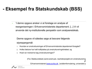 • ’I denne opgave ønsker vi at foretage en analyse af
reorganiseringen i Erhvervsministeriets departement. [...] Vi vil
anvende det ny-institutionelle perspektiv som analyseredskab.
Denne opgave vil således søge at besvare følgende
styrespørgsmål:
1. Hvordan er omstruktureringen af Erhvervsministeriets departement foregået?
2. Hvilke faktorer har haft indflydelse på omstruktureringsforløbet, og
3. Hvad var motiverne bag omstruktureringen?’
(Fra: Statskundskab (cand.scient.pol., bachelorprojekt om omstrukturering
af
Erhvervsministeriet (www.scribo.dk, ’problemformulering, universitet’))
- Eksempel fra Statskundskab (BSS)
 