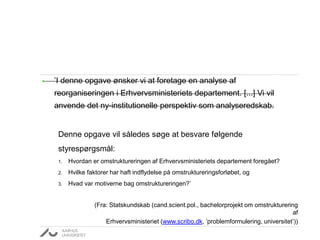 • ’I denne opgave ønsker vi at foretage en analyse af
reorganiseringen i Erhvervsministeriets departement. [...] Vi vil
anvende det ny-institutionelle perspektiv som analyseredskab.
Denne opgave vil således søge at besvare følgende
styrespørgsmål:
1. Hvordan er omstruktureringen af Erhvervsministeriets departement foregået?
2. Hvilke faktorer har haft indflydelse på omstruktureringsforløbet, og
3. Hvad var motiverne bag omstruktureringen?’
(Fra: Statskundskab (cand.scient.pol., bachelorprojekt om omstrukturering
af
Erhvervsministeriet (www.scribo.dk, ’problemformulering, universitet’))
 