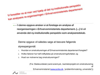 • ’I denne opgave ønsker vi at foretage en analyse af
reorganiseringen i Erhvervsministeriets departement. [...] Vi vil
anvende det ny-institutionelle perspektiv som analyseredskab.
Denne opgave vil således søge at besvare følgende
styrespørgsmål:
1. Hvordan er omstruktureringen af Erhvervsministeriets departement foregået?
2. Hvilke faktorer har haft indflydelse på omstruktureringsforløbet, og
3. Hvad var motiverne bag omstruktureringen?’
(Fra: Statskundskab (cand.scient.pol., bachelorprojekt om omstrukturering
af
Erhvervsministeriet (www.scribo.dk, ’problemformulering, universitet’))
 