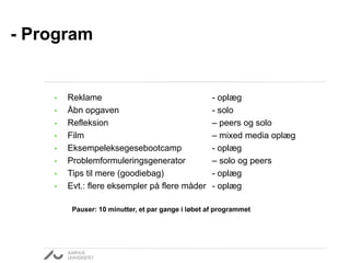 - Program
• Reklame - oplæg
• Åbn opgaven - solo
• Refleksion – peers og solo
• Film – mixed media oplæg
• Eksempeleksegesebootcamp - oplæg
• Problemformuleringsgenerator – solo og peers
• Tips til mere (goodiebag) - oplæg
• Evt.: flere eksempler på flere måder - oplæg
Pauser: 10 minutter, et par gange i løbet af programmet
 