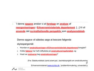 • ’I denne opgave ønsker vi at foretage en analyse af
reorganiseringen i Erhvervsministeriets departement. [...] Vi vil
anvende det ny-institutionelle perspektiv som analyseredskab.
Denne opgave vil således søge at besvare følgende
styrespørgsmål:
1. Hvordan er omstruktureringen af Erhvervsministeriets departement foregået?
2. Hvilke faktorer har haft indflydelse på omstruktureringsforløbet, og
3. Hvad var motiverne bag omstruktureringen?’
(Fra: Statskundskab (cand.scient.pol., bachelorprojekt om omstrukturering
af
Erhvervsministeriet (www.scribo.dk, ’problemformulering, universitet’))
 