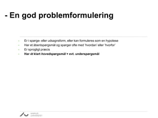 • Er i spørge- eller udsagnsform, eller kan formuleres som en hypotese
• Har et åbentspørgsmål og spørger ofte med ’hvordan’ eller ’hvorfor’
• Er sprogligt præcis
• Har ét klart hovedspørgsmål + evt. underspørgsmål
- En god problemformulering
 