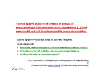 • ’I denne opgave ønsker vi at foretage en analyse af
reorganiseringen i Erhvervsministeriets departement. [...] Vi vil
anvende det ny-institutionelle perspektiv som analyseredskab.
Denne opgave vil således søge at besvare følgende
styrespørgsmål:
1. Hvordan er omstruktureringen af Erhvervsministeriets departement foregået?
2. Hvilke faktorer har haft indflydelse på omstruktureringsforløbet, og
3. Hvad var motiverne bag omstruktureringen?’
(Fra: Statskundskab (cand.scient.pol., bachelorprojekt om omstrukturering
af
Erhvervsministeriet (www.scribo.dk, ’problemformulering, universitet’))
 