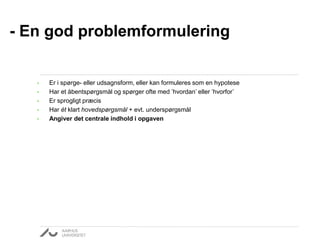 • Er i spørge- eller udsagnsform, eller kan formuleres som en hypotese
• Har et åbentspørgsmål og spørger ofte med ’hvordan’ eller ’hvorfor’
• Er sprogligt præcis
• Har ét klart hovedspørgsmål + evt. underspørgsmål
• Angiver det centrale indhold i opgaven
- En god problemformulering
 