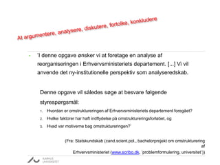 • ’I denne opgave ønsker vi at foretage en analyse af
reorganiseringen i Erhvervsministeriets departement. [...] Vi vil
anvende det ny-institutionelle perspektiv som analyseredskab.
Denne opgave vil således søge at besvare følgende
styrespørgsmål:
1. Hvordan er omstruktureringen af Erhvervsministeriets departement foregået?
2. Hvilke faktorer har haft indflydelse på omstruktureringsforløbet, og
3. Hvad var motiverne bag omstruktureringen?’
(Fra: Statskundskab (cand.scient.pol., bachelorprojekt om omstrukturering
af
Erhvervsministeriet (www.scribo.dk, ’problemformulering, universitet’))
 
