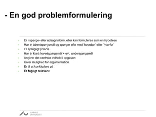 • Er i spørge- eller udsagnsform, eller kan formuleres som en hypotese
• Har et åbentspørgsmål og spørger ofte med ’hvordan’ eller ’hvorfor’
• Er sprogligt præcis
• Har ét klart hovedspørgsmål + evt. underspørgsmål
• Angiver det centrale indhold i opgaven
• Giver mulighed for argumentation
• Er til at konkludere på
• Er fagligt relevant
- En god problemformulering
 