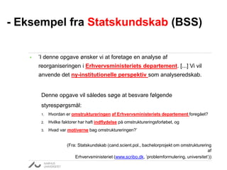 • ’I denne opgave ønsker vi at foretage en analyse af
reorganiseringen i Erhvervsministeriets departement. [...] Vi vil
anvende det ny-institutionelle perspektiv som analyseredskab.
Denne opgave vil således søge at besvare følgende
styrespørgsmål:
1. Hvordan er omstruktureringen af Erhvervsministeriets departement foregået?
2. Hvilke faktorer har haft indflydelse på omstruktureringsforløbet, og
3. Hvad var motiverne bag omstruktureringen?’
(Fra: Statskundskab (cand.scient.pol., bachelorprojekt om omstrukturering
af
Erhvervsministeriet (www.scribo.dk, ’problemformulering, universitet’))
- Eksempel fra Statskundskab (BSS)
 