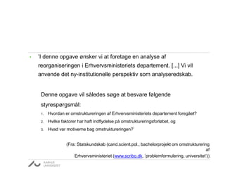 • ’I denne opgave ønsker vi at foretage en analyse af
reorganiseringen i Erhvervsministeriets departement. [...] Vi vil
anvende det ny-institutionelle perspektiv som analyseredskab.
Denne opgave vil således søge at besvare følgende
styrespørgsmål:
1. Hvordan er omstruktureringen af Erhvervsministeriets departement foregået?
2. Hvilke faktorer har haft indflydelse på omstruktureringsforløbet, og
3. Hvad var motiverne bag omstruktureringen?’
(Fra: Statskundskab (cand.scient.pol., bachelorprojekt om omstrukturering
af
Erhvervsministeriet (www.scribo.dk, ’problemformulering, universitet’))
 