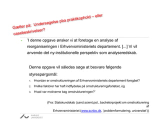 • ’I denne opgave ønsker vi at foretage en analyse af
reorganiseringen i Erhvervsministeriets departement. [...] Vi vil
anvende det ny-institutionelle perspektiv som analyseredskab.
Denne opgave vil således søge at besvare følgende
styrespørgsmål:
1. Hvordan er omstruktureringen af Erhvervsministeriets departement foregået?
2. Hvilke faktorer har haft indflydelse på omstruktureringsforløbet, og
3. Hvad var motiverne bag omstruktureringen?’
(Fra: Statskundskab (cand.scient.pol., bachelorprojekt om omstrukturering
af
Erhvervsministeriet (www.scribo.dk, ’problemformulering, universitet’))
 