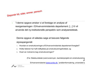 • ’I denne opgave ønsker vi at foretage en analyse af
reorganiseringen i Erhvervsministeriets departement. [...] Vi vil
anvende det ny-institutionelle perspektiv som analyseredskab.
Denne opgave vil således søge at besvare følgende
styrespørgsmål:
1. Hvordan er omstruktureringen af Erhvervsministeriets departement foregået?
2. Hvilke faktorer har haft indflydelse på omstruktureringsforløbet, og
3. Hvad var motiverne bag omstruktureringen?’
(Fra: Statskundskab (cand.scient.pol., bachelorprojekt om omstrukturering
af
Erhvervsministeriet (www.scribo.dk, ’problemformulering, universitet’))
 