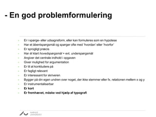 • Er i spørge- eller udsagnsform, eller kan formuleres som en hypotese
• Har et åbentspørgsmål og spørger ofte med ’hvordan’ eller ’hvorfor’
• Er sprogligt præcis
• Har ét klart hovedspørgsmål + evt. underspørgsmål
• Angiver det centrale indhold i opgaven
• Giver mulighed for argumentation
• Er til at konkludere på
• Er fagligt relevant
• Er interessant for skriveren
• Bygger på din egen undren over noget, der ikke stemmer eller fx. relationen mellem x og y
• Er instrumentaliserbar
• Er kort
• Er fremhævet, måske ved hjælp af typografi
- En god problemformulering
 