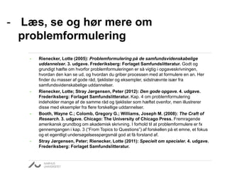 - Læs, se og hør mere om
problemformulering
• Rienecker, Lotte (2005): Problemformulering på de samfundsvidenskabelige
uddannelser. 3. udgave. Frederiksberg: Forlaget Samfundslitteratur. Godt og
grundigt hæfte om hvorfor problemformuleringen er så vigtig i opgaveskrivningen,
hvordan den kan se ud, og hvordan du griber processen med at formulere en an. Her
finder du masser af gode råd, tjeklister og eksempler, sidstnævnte især fra
samfundsvidenskabelige uddannelser.
• Rienecker, Lotte; Stray Jørgensen, Peter (2012): Den gode opgave. 4. udgave.
Frederiksberg: Forlaget Samfundslitteratur. Kap. 4 om problemformulering
indeholder mange af de samme råd og tjeklister som hæftet ovenfor, men illustrerer
disse med eksempler fra flere forskellige uddannelser.
• Booth, Wayne C.; Colomb, Gregory G.; Williams, Joseph M. (2008): The Craft of
Research. 3. udgave. Chicago: The University of Chicago Press. Fremragende
amerikansk grundbog om akademisk skrivning. I forhold til at problemformulere er fx
gennemgangen i kap. 3 (“From Topics to Questions”) af forskellen på et emne, et fokus
og et egentligt undersøgelsesspørgsmål god at få forstand af.
• Stray Jørgensen, Peter; Rienecker, Lotte (2011): Specielt om specialer. 4. udgave.
Frederiksberg: Forlaget Samfundslitteratur.
 