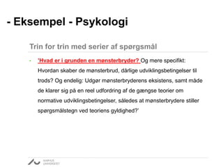 • ’Hvad er i grunden en mønsterbryder? Og mere specifikt:
Hvordan skaber de mønsterbrud, dårlige udviklingsbetingelser til
trods? Og endelig: Udgør mønsterbryderens eksistens, samt måde
de klarer sig på en reel udfordring af de gængse teorier om
normative udviklingsbetingelser, således at mønsterbrydere stiller
spørgsmålstegn ved teoriens gyldighed?’
- Eksempel - Psykologi
Trin for trin med serier af spørgsmål
 