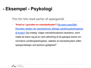• ’Hvad er i grunden en mønsterbryder? Og mere specifikt:
Hvordan skaber de mønsterbrud, dårlige udviklingsbetingelser
til trods? Og endelig: Udgør mønsterbryderens eksistens, samt
måde de klarer sig på en reel udfordring af de gængse teorier om
normative udviklingsbetingelser, således at mønsterbrydere stiller
spørgsmålstegn ved teoriens gyldighed?’
- Eksempel - Psykologi
Trin for trin med serier af spørgsmål
 