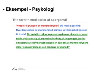 • ’Hvad er i grunden en mønsterbryder? Og mere specifikt:
Hvordan skaber de mønsterbrud, dårlige udviklingsbetingelser
til trods? Og endelig: Udgør mønsterbryderens eksistens, samt
måde de klarer sig på en reel udfordring af de gængse teorier
om normative udviklingsbetingelser, således at mønsterbrydere
stiller spørgsmålstegn ved teoriens gyldighed?’
- Eksempel - Psykologi
Trin for trin med serier af spørgsmål
 