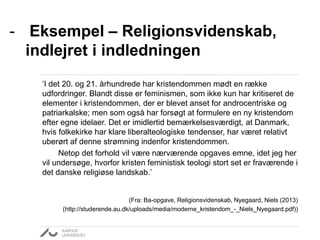 ’I det 20. og 21. århundrede har kristendommen mødt en række
udfordringer. Blandt disse er feminismen, som ikke kun har kritiseret de
elementer i kristendommen, der er blevet anset for androcentriske og
patriarkalske; men som også har forsøgt at formulere en ny kristendom
efter egne idelaer. Det er imidlertid bemærkelsesværdigt, at Danmark,
hvis folkekirke har klare liberalteologiske tendenser, har været relativt
uberørt af denne strømning indenfor kristendommen.
Netop det forhold vil være nærværende opgaves emne, idet jeg her
vil undersøge, hvorfor kristen feministisk teologi stort set er fraværende i
det danske religiøse landskab.’
(Fra: Ba-opgave, Religionsvidenskab, Nyegaard, Niels (2013)
(http://studerende.au.dk/uploads/media/moderne_kristendom_-_Niels_Nyegaard.pdf))
- Eksempel – Religionsvidenskab,
indlejret i indledningen
 