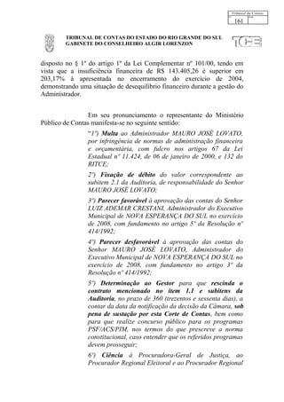 161

         TRIBUNAL DE CONTAS DO ESTADO DO RIO GRANDE DO SUL
         GABINETE DO CONSELHEIRO ALGIR LORENZON


disposto no § 1º do artigo 1º da Lei Complementar nº 101/00, tendo em
vista que a insuficiência financeira de R$ 143.405,26 é superior em
203,17% à apresentada no encerramento do exercício de 2004,
demonstrando uma situação de desequilíbrio financeiro durante a gestão do
Administrador.


                 Em seu pronunciamento o representante do Ministério
Público de Contas manifesta-se no seguinte sentido:
                 “1º) Multa ao Administrador MAURO JOSÉ LOVATO,
                 por infringência de normas de administração financeira
                 e orçamentária, com fulcro nos artigos 67 da Lei
                 Estadual nº 11.424, de 06 de janeiro de 2000, e 132 do
                 RITCE;
                 2º) Fixação de débito do valor correspondente ao
                 subitem 2.1 da Auditoria, de responsabilidade do Senhor
                 MAURO JOSÉ LOVATO;
                 3º) Parecer favorável à aprovação das contas do Senhor
                 LUIZ ADEMAR CRESTANI, Administrador do Executivo
                 Municipal de NOVA ESPERANÇA DO SUL no exercício
                 de 2008, com fundamento no artigo 5º da Resolução nº
                 414/1992;
                 4º) Parecer desfavorável à aprovação das contas do
                 Senhor MAURO JOSÉ LOVATO, Administrador do
                 Executivo Municipal de NOVA ESPERANÇA DO SUL no
                 exercício de 2008, com fundamento no artigo 3º da
                 Resolução nº 414/1992;
                 5º) Determinação ao Gestor para que rescinda o
                 contrato mencionado no item 1.1 e subitens da
                 Auditoria, no prazo de 360 (trezentos e sessenta dias), a
                 contar da data da notificação da decisão da Câmara, sob
                 pena de sustação por esta Corte de Contas, bem como
                 para que realize concurso público para os programas
                 PSF/ACS/PIM, nos termos do que prescreve a norma
                 constitucional, caso entender que os referidos programas
                 devem prosseguir;
                 6º) Ciência à Procuradora-Geral de Justiça, ao
                 Procurador Regional Eleitoral e ao Procurador Regional
 