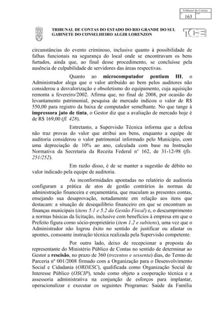 163

         TRIBUNAL DE CONTAS DO ESTADO DO RIO GRANDE DO SUL
         GABINETE DO CONSELHEIRO ALGIR LORENZON


circunstâncias do evento criminoso, inclusive quanto à possibilidade de
falhas funcionais na segurança do local onde se encontravam os bens
furtados, ainda que, ao final desse procedimento, se concluísse pela
ausência de culpabilidade de servidores das áreas respectivas.
                  Quanto ao microcomputador pentium III, o
Administrador alega que o valor atribuído ao bem pelos auditores não
considerou a desvalorização e obsoletismo do equipamento, cuja aquisição
remonta a fevereiro/2002. Afirma que, no final de 2008, por ocasião do
levantamento patrimonial, pesquisa de mercado indicou o valor de R$
550,00 para registro da baixa de computador semelhante. No que tange à
impressora jato de tinta, o Gestor diz que a avaliação de mercado hoje é
de R$ 169,00 (fl. 428).
                 Entretanto, a Supervisão Técnica informa que a defesa
não traz provas do valor que atribui aos bens, enquanto a equipe de
auditoria considerou o valor patrimonial informado pelo Município, com
uma depreciação de 10% ao ano, calculada com base na Instrução
Normativa da Secretaria da Receita Federal no 162, de 31-12-98 (fls.
251/252).
                  Em razão disso, é de se manter a sugestão de débito no
valor indicado pela equipe de auditoria.
                  As inconformidades apontadas no relatório de auditoria
configuram a prática de atos de gestão contrários às normas de
administração financeira e orçamentária, que maculam as presentes contas,
ensejando sua desaprovação, notadamente em relação aos itens que
destacam: a situação de desequilíbrio financeiro em que se encontram as
finanças municipais (itens 5.1 e 5.2 da Gestão Fiscal) e, o descumprimento
a normas básicas da licitação, inclusive com benefícios à empresa em que o
Prefeito figura como sócio-proprietário (item 1.2 e subitens), uma vez que o
Administrador não logrou êxito no sentido de justificar ou afastar os
apontes, consoante instrução técnica realizada pela Supervisão competente.
                 Por outro lado, deixo de recepcionar a proposta do
representante do Ministério Público de Contas no sentido de determinar ao
Gestor a rescisão, no prazo de 360 (trezentos e sessenta) dias, do Termo de
Parceria nº 001/2008 firmado com a Organização para o Desenvolvimento
Social e Cidadania (ORDESC), qualificada como Organização Social de
Interesse Público (OSCIP), tendo como objeto a cooperação técnica e a
assessoria administrativa na conjunção de esforços para implantar,
operacionalizar e executar os seguintes Programas: Saúde da Família
 