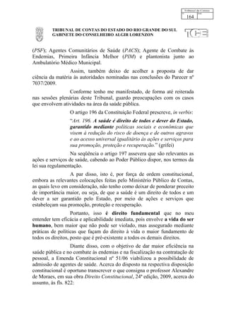 164

         TRIBUNAL DE CONTAS DO ESTADO DO RIO GRANDE DO SUL
         GABINETE DO CONSELHEIRO ALGIR LORENZON


(PSF); Agentes Comunitários de Saúde (PACS); Agente de Combate às
Endemias, Primeira Infância Melhor (PIM) e plantonista junto ao
Ambulatório Médico Municipal.
                 Assim, também deixo de acolher a proposta de dar
ciência da matéria às autoridades nominadas nas conclusões do Parecer nº
7037/2009.
                 Conforme tenho me manifestado, de forma até reiterada
nas sessões plenárias deste Tribunal, guardo preocupações com os casos
que envolvem atividades na área da saúde pública.
                 O artigo 196 da Constituição Federal prescreve, in verbis:
                 “Art. 196. A saúde é direito de todos e dever do Estado,
                 garantido mediante políticas sociais e econômicas que
                 visem à redução do risco de doença e de outros agravos
                 e ao acesso universal igualitário às ações e serviços para
                 sua promoção, proteção e recuperação.” (grifei)
                  Na seqüência o artigo 197 assevera que são relevantes as
ações e serviços de saúde, cabendo ao Poder Público dispor, nos termos da
lei sua regulamentação.
                 A par disso, isto é, por força de ordem constitucional,
embora as relevantes colocações feitas pelo Ministério Público de Contas,
as quais levo em consideração, não tenho como deixar de ponderar preceito
de importância maior, ou seja, de que a saúde é um direito de todos e um
dever a ser garantido pelo Estado, por meio de ações e serviços que
estabeleçam sua promoção, proteção e recuperação.
                   Portanto, isso é direito fundamental que no meu
entender tem eficácia e aplicabilidade imediata, pois envolve a vida do ser
humano, bem maior que não pode ser violado, mas assegurado mediante
práticas de políticas que façam do direito à vida o maior fundamento de
todos os direitos, posto que é pré-existente a todos os demais direitos.
                   Diante disso, com o objetivo de dar maior eficiência na
saúde pública e no combate às endemias e na fiscalização na contratação de
pessoal, a Emenda Constitucional nº 51/06 viabilizou a possibilidade de
admissão de agentes de saúde. Acerca do disposto na respectiva disposição
constitucional é oportuno transcrever o que consigna o professor Alexandre
de Moraes, em sua obra Direito Constitucional, 24ª edição, 2009, acerca do
assunto, às fls. 822:
 