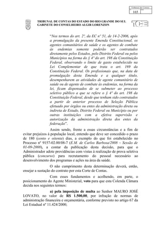 165

         TRIBUNAL DE CONTAS DO ESTADO DO RIO GRANDE DO SUL
         GABINETE DO CONSELHEIRO ALGIR LORENZON


                 “Nos termos do art. 2º, da EC nº 51, de 14-2-2006, após
                 a promulgação da presente Emenda Constitucional, os
                 agentes comunitários de saúde e os agentes de combate
                 às endemias somente poderão ser contratados
                 diretamente pelos Estados, pelo Distrito Federal ou pelos
                 Municípios na forma do § 4º do art. 198 da Constituição
                 Federal, observando o limite de gasto estabelecido na
                 Lei Complementar de que trata o art. 169 da
                 Constituição Federal. Os profissionais que, na data de
                 promulgação desta Emenda e a qualquer título,
                 desempenharem as atividades de agente comunitário de
                 saúde ou de agente de combate às endemias, na forma da
                 lei, ficam dispensados de se submeter ao processo
                 seletivo público a que se refere o § 4º do art. 198 da
                 Constituição Federal, desde que tenham sido contratados
                 a partir de anterior processo de Seleção Pública
                 efetuado por órgãos ou entes da administração direta ou
                 indireta de Estado, Distrito Federal ou Município ou por
                 outras instituições com a efetiva supervisão e
                 autorização da administração direta dos entes da
                 federação”.
                  Assim sendo, frente a essas circunstâncias e a fim de
evitar prejuízos à população local, entendo que deve ser concedido o prazo
de 180 (cento e oitenta) dias, a exemplo do que foi estabelecido no
Processo nº 9157-02.00/08-7 (E.M. de Carlos Barbosa/2008 – Sessão de
01-09-2008), a contar da publicação desta decisão, para que o
Administrador adote providências com vistas à realização de prova seletiva
pública (concurso) para recrutamento do pessoal necessário ao
desenvolvimento dos programas e ações na área da saúde.
                  O não cumprimento desta determinação deverá, então,
ensejar a sustação do contrato por esta Corte de Contas.
                 Com esses fundamentos e acolhendo, em parte, o
posicionamento do Agente Ministerial, voto para que esta Colenda Câmara
decida nos seguintes termos:
                  a) pela imposição de multa ao Senhor MAURO JOSÉ
LOVATO, no valor de R$ 1.500,00, por infração de normas de
administração financeira e orçamentária, conforme previsto no artigo 67 da
Lei Estadual nº 11.424/2000;
 