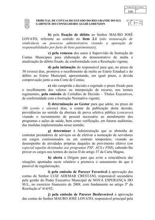 166

         TRIBUNAL DE CONTAS DO ESTADO DO RIO GRANDE DO SUL
         GABINETE DO CONSELHEIRO ALGIR LORENZON


                 b) pela fixação de débito ao Senhor MAURO JOSÉ
LOVATO, referente ao contido no item 2.1 (não instauração de
sindicância ou processo administrativo visando a apuração de
responsabilidades por furto de bens patrimoniais);
                 c) pela remessa dos autos à Supervisão de Instrução de
Contas Municipais para elaboração do demonstrativo de multa e
atualização do débito fixado, de conformidade com a Resolução vigente;
                   d) pela intimação do responsável para que, no prazo de
30 (trinta) dias, promova o recolhimento da multa ao Erário Estadual e do
débito ao Erário Municipal, apresentando, em igual prazo, a devida
comprovação junto a esta Corte de Contas;
                 e) não cumprida a decisão e esgotado o prazo fixado para
o recolhimento dos valores ou interposição de recurso, nos termos
regimentais, pela emissão de Certidões de Decisão – Títulos Executivos,
de conformidade com a Instrução Normativa vigente;
                f) determinação ao Gestor para que adote, no prazo de
180 (cento e oitenta) dias, a contar da publicação desta decisão,
providências no sentido da abertura de prova seletiva pública (concurso)
visando o recrutamento de pessoal necessário ao atendimento dos
programas e ações de saúde, bem como verificação, em futuras auditorias,
das medidas implementadas nesse sentido;
                  g) determinar à Administração que se abstenha de
contratar prestadores de serviços ou de efetivar a nomeação de servidores
em cargos comissionados ou em contrato temporário, visando ao
desempenho de atividades próprias daqueles de provimento efetivo (em
especial aquelas destinadas aos programas PSF, ACS e PIM), cabendo-lhe
prover os cargos nos termos do inciso II do artigo 37 da Carta Magna;
                  h) alerta à Origem para que evite a reincidência das
situações apontadas neste relatório e promova o saneamento do que é
passível de regularização;
                i) pela emissão de Parecer Favorável à aprovação das
contas do Senhor LUIZ ADEMAR CRESTANI, responsável secundário
pela gestão do Poder Executivo Municipal de NOVA ESPERANÇA DO
SUL, no exercício financeiro de 2008, com fundamento no artigo 5º da
Resolução nº 414/92;
                 j) pela emissão de Parecer Desfavorável à aprovação
das contas do Senhor MAURO JOSÉ LOVATO, responsável principal pela
 