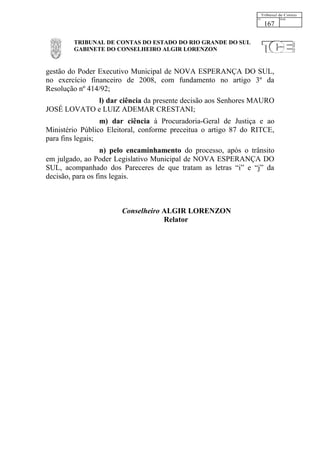 167

        TRIBUNAL DE CONTAS DO ESTADO DO RIO GRANDE DO SUL
        GABINETE DO CONSELHEIRO ALGIR LORENZON


gestão do Poder Executivo Municipal de NOVA ESPERANÇA DO SUL,
no exercício financeiro de 2008, com fundamento no artigo 3º da
Resolução nº 414/92;
            l) dar ciência da presente decisão aos Senhores MAURO
JOSÉ LOVATO e LUIZ ADEMAR CRESTANI;
                  m) dar ciência à Procuradoria-Geral de Justiça e ao
Ministério Público Eleitoral, conforme preceitua o artigo 87 do RITCE,
para fins legais;
                   n) pelo encaminhamento do processo, após o trânsito
em julgado, ao Poder Legislativo Municipal de NOVA ESPERANÇA DO
SUL, acompanhado dos Pareceres de que tratam as letras “i” e “j” da
decisão, para os fins legais.



                       Conselheiro ALGIR LORENZON
                                   Relator
 