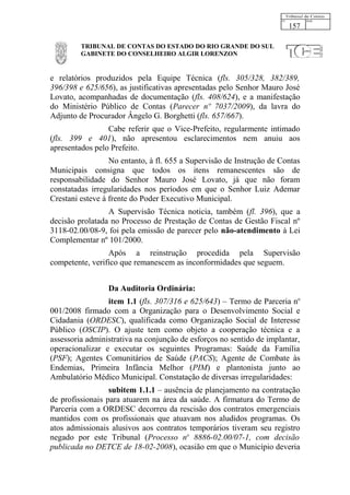 157

         TRIBUNAL DE CONTAS DO ESTADO DO RIO GRANDE DO SUL
         GABINETE DO CONSELHEIRO ALGIR LORENZON


e relatórios produzidos pela Equipe Técnica (fls. 305/328, 382/389,
396/398 e 625/656), as justificativas apresentadas pelo Senhor Mauro José
Lovato, acompanhadas de documentação (fls. 408/624), e a manifestação
do Ministério Público de Contas (Parecer nº 7037/2009), da lavra do
Adjunto de Procurador Ângelo G. Borghetti (fls. 657/667).
                 Cabe referir que o Vice-Prefeito, regularmente intimado
(fls. 399 e 401), não apresentou esclarecimentos nem anuiu aos
apresentados pelo Prefeito.
                  No entanto, à fl. 655 a Supervisão de Instrução de Contas
Municipais consigna que todos os itens remanescentes são de
responsabilidade do Senhor Mauro José Lovato, já que não foram
constatadas irregularidades nos períodos em que o Senhor Luiz Ademar
Crestani esteve à frente do Poder Executivo Municipal.
                 A Supervisão Técnica noticia, também (fl. 396), que a
decisão prolatada no Processo de Prestação de Contas de Gestão Fiscal nº
3118-02.00/08-9, foi pela emissão de parecer pelo não-atendimento à Lei
Complementar nº 101/2000.
                 Após a reinstrução procedida pela Supervisão
competente, verifico que remanescem as inconformidades que seguem.


                 Da Auditoria Ordinária:
                 item 1.1 (fls. 307/316 e 625/643) – Termo de Parceria no
001/2008 firmado com a Organização para o Desenvolvimento Social e
Cidadania (ORDESC), qualificada como Organização Social de Interesse
Público (OSCIP). O ajuste tem como objeto a cooperação técnica e a
assessoria administrativa na conjunção de esforços no sentido de implantar,
operacionalizar e executar os seguintes Programas: Saúde da Família
(PSF); Agentes Comunitários de Saúde (PACS); Agente de Combate às
Endemias, Primeira Infância Melhor (PIM) e plantonista junto ao
Ambulatório Médico Municipal. Constatação de diversas irregularidades:
                  subitem 1.1.1 – ausência de planejamento na contratação
de profissionais para atuarem na área da saúde. A firmatura do Termo de
Parceria com a ORDESC decorreu da rescisão dos contratos emergenciais
mantidos com os profissionais que atuavam nos aludidos programas. Os
atos admissionais alusivos aos contratos temporários tiveram seu registro
negado por este Tribunal (Processo no 8886-02.00/07-1, com decisão
publicada no DETCE de 18-02-2008), ocasião em que o Município deveria
 