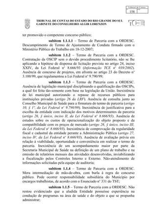 158

         TRIBUNAL DE CONTAS DO ESTADO DO RIO GRANDE DO SUL
         GABINETE DO CONSELHEIRO ALGIR LORENZON


ter promovido o competente concurso público;
                 subitem 1.1.1.1 – Termo de Parceria com a ORDESC.
Descumprimento de Termo de Ajustamento de Conduta firmado com o
Ministério Público do Trabalho em 18-12-2007;
                 subitem 1.1.2 – Termo de Parceria com a ORDESC.
Contratação da OSCIP sem o devido procedimento licitatório, não se lhe
aplicando a hipótese de dispensa de licitação prevista no artigo 24, inciso
XXIV, da Lei Federal no 8.666/93 (Informação TCE no 039/2002).
Ausência de concurso de projetos, em afronta ao artigo 23 do Decreto n o
3.100/99, que regulamentou a Lei Federal no 9.790/99;
                   subitem 1.1.3 – Termo de Parceria com a ORDESC.
Ausência de legislação municipal disciplinando a qualificação das OSCIPs,
a qual foi feita tão-somente com base na legislação da União. Inexistência
de lei municipal autorizando o repasse de recursos públicos para
instituições privadas (artigo 26 da LRF). Ausência de consulta junto ao
Conselho Municipal de Saúde para a firmatura do termo de parceria (artigo
10, § 1º, da Lei Federal no 9.790/99). Inexistência de justificativa para a
escolha da entidade com indicação dos motivos determinantes da parceria
(artigo 26, § único, inciso II, da Lei Federal no 8.666/93). Ausência de
estudos sobre os custos de operacionalização do objeto proposto e da
compatibilidade com os preços de mercado (artigo 26, § único, inciso III,
da Lei Federal no 8.666/93). Inexistência de comprovação da regularidade
fiscal e cadastral da entidade perante a Administração Pública (artigo 27,
inciso IV, da Lei Federal no 8.666/93). Ausência de avaliação prévia em
relação à viabilidade, oportunidade e conveniência em realizar o termo de
parceria. Inexistência de um acompanhamento maior por parte da
Secretaria Municipal de Saúde na definição de um plano de trabalho e na
emissão de relatórios mensais das atividades desenvolvidas, inviabilizando
a fiscalização pelos Controles Interno e Externo. Não-atendimento de
informações solicitadas pela equipe de auditoria;
                  subitem 1.1.4 – Termo de Parceria com a ORDESC.
Mera intermediação de mão-de-obra, com burla à regra do concurso
público. Pode ocorrer responsabilidade subsidiária do Município por
encargos trabalhistas, de acordo com o Enunciado no 331 do TST;
                subitem 1.1.5 – Termo de Parceria com a ORDESC. Não
restou evidenciado que a aludida Entidade possuísse experiência na
condução de programas na área de saúde e do objeto a que se propunha
administrar;
 