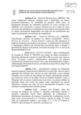 159

         TRIBUNAL DE CONTAS DO ESTADO DO RIO GRANDE DO SUL
         GABINETE DO CONSELHEIRO ALGIR LORENZON


                 subitem 1.1.6 – Termo de Parceria com a ORDESC. Não
restou evidenciada nenhuma vantagem para o Município, em termos
econômico-financeiros, na celebração da parceria. Além disso, os
documentos anexados aos empenhos (planilhas de custos emitidas pela
ORDESC e fax solicitando os repasses juntamente com os dados da conta
bancária) não permitiram a realização de uma análise mais apurada sobre
os valores efetivamente despendidos com cada um dos profissionais que
atuam nos programas nos períodos de competência;
                 subitem 1.1.7 – Termo de Parceria com a ORDESC.
Classificação incorreta da despesa na rubrica orçamentária “Outros
Serviços de Terceiros – Pessoa Jurídica”, conta que não pertencem ao
grupo de elementos das despesas com pessoal. A substituição de servidores
e empregados públicos por mão-de-obra terceirizada passa a integrar o
percentual da despesa com pessoal, nos termos do artigo 18, § 1º, da Lei de
Responsabilidade Fiscal;
                 item 1.2 (fls. 316/319 e 643/646) – após a homologação
da Tomada de Preços nº 004/2007, por razões de ordem econômica o
Município desistiu de contratar os itens 006 e 008 (vencidos pela empresa
Paulo Fernando Lovato), contratando-os diretamente da empresa
Comercial de Combustíveis Lovato Ltda., cujo sócio-proprietário integra a
Administração Municipal (Prefeito), em afronta ao inciso III do artigo 9º da
Lei Federal 8.666/93;
                   subitem 1.2.1 – procedimento irregular na contratação
direta da empresa Comercial de Combustíveis Lovato Ltda., uma vez que a
aquisição dos referidos itens deveria ter sido submetida a novo certame
licitatório, por se tratar de uma parcela da despesa anteriormente licitada,
nos termos do inciso II do artigo 24 da Lei Federal 8.666/93. Como a
diferença entre os preços cotados para esses itens e os preços obtidos na
aquisição direta não revela um ganho muito substancial em termos
financeiros, somente por meio de novo procedimento licitatório é que
realmente se poderiam obter menores preços;
                  subitem 1.2.2 – compras sem licitação. Além dos
serviços de lavagens de veículos e máquinas rodoviárias, durante o
exercício examinado foram feitas aquisições de combustíveis e
lubrificantes diretamente da empresa Comercial de Combustíveis Lovato
Ltda. (cujo sócio-proprietário é o Prefeito). Afronta ao artigo 37, inciso
XXI, da Constituição Federal e aos artigos 2o e 3º da Lei Federal no
8.666/93, além do artigo 9º, inciso III, da mesma Lei;
 