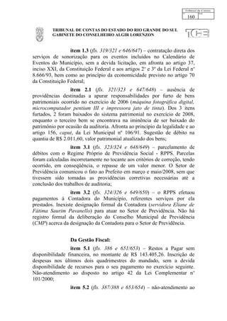 160

         TRIBUNAL DE CONTAS DO ESTADO DO RIO GRANDE DO SUL
         GABINETE DO CONSELHEIRO ALGIR LORENZON


                 item 1.3 (fls. 319/321 e 646/647) – contratação direta dos
serviços de sonorização para os eventos incluídos no Calendário de
Eventos do Município, sem a devida licitação, em afronta ao artigo 37,
inciso XXI, da Constituição Federal e aos artigos 2o e 3º da Lei Federal no
8.666/93, bem como ao princípio da economicidade previsto no artigo 70
da Constituição Federal;
                 item 2.1 (fls. 321/323 e 647/648) – ausência de
providências destinadas a apurar responsabilidades por furto de bens
patrimoniais ocorrido no exercício de 2006 (máquina fotográfica digital,
microcomputador pentium III e impressora jato de tinta). Dos 3 itens
furtados, 2 foram baixados do sistema patrimonial no exercício de 2008,
enquanto o terceiro bem se encontrava na iminência de ser baixado do
patrimônio por ocasião da auditoria. Afronta ao princípio da legalidade e ao
artigo 156, caput, da Lei Municipal nº 106/91. Sugestão de débito na
quantia de R$ 2.011,60, valor patrimonial atualizado dos bens;
                 item 3.1 (fls. 323/324 e 648/649) – parcelamento de
débitos com o Regime Próprio de Previdência Social - RPPS. Parcelas
foram calculadas incorretamente no tocante aos critérios de correção, tendo
ocorrido, em conseqüência, o repasse de um valor menor. O Setor de
Previdência comunicou o fato ao Prefeito em março e maio/2008, sem que
tivessem sido tomadas as providências corretivas necessárias até a
conclusão dos trabalhos de auditoria;
                  item 3.2 (fls. 324/326 e 649/650) – o RPPS efetuou
pagamentos à Contadora do Município, referentes serviços por ela
prestados. Inexiste designação formal da Contadora (servidora Eliane de
Fátima Saurim Pavanello) para atuar no Setor de Previdência. Não há
registro formal da deliberação do Conselho Municipal de Previdência
(CMP) acerca da designação da Contadora para o Setor de Previdência.


                 Da Gestão Fiscal:
                 item 5.1 (fls. 386 e 651/653) – Restos a Pagar sem
disponibilidade financeira, no montante de R$ 143.405,26. Inscrição de
despesas nos últimos dois quadrimestres do mandado, sem a devida
disponibilidade de recursos para o seu pagamento no exercício seguinte.
Não-atendimento ao disposto no artigo 42 da Lei Complementar n o
101/2000;
                 item 5.2 (fls. 387/388 e 653/654) – não-atendimento ao
 